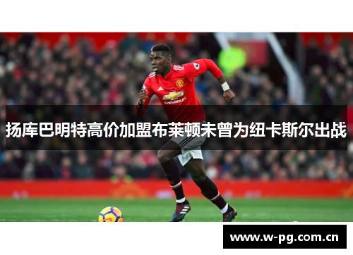 扬库巴明特高价加盟布莱顿未曾为纽卡斯尔出战